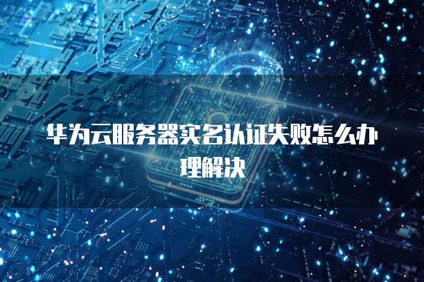 华为云服务器实名认证失败怎么办理解决
