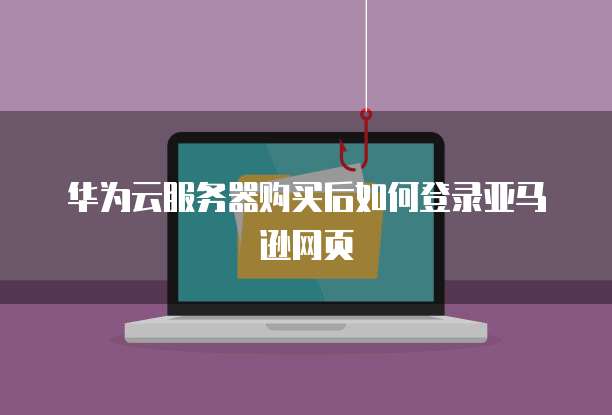华为云服务器购买后如何登录亚马逊网页