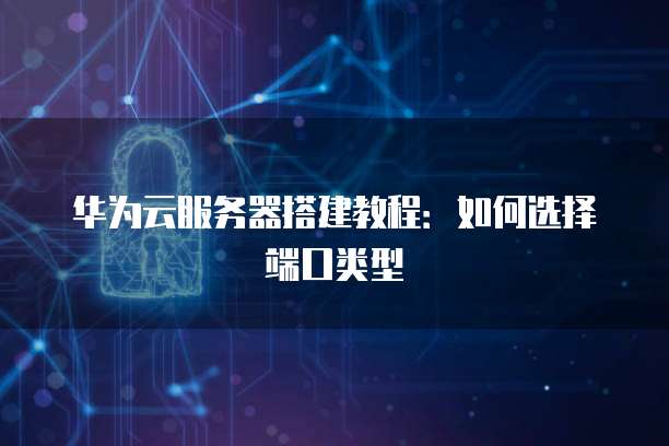 华为云服务器搭建教程：如何选择端口类型