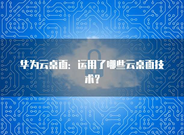 华为云桌面：运用了哪些云桌面技术？