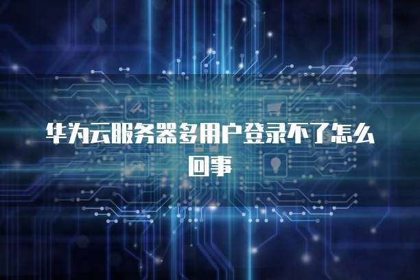 华为云服务器多用户登录不了怎么回事