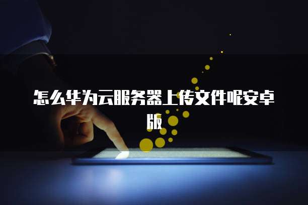 怎么华为云服务器上传文件呢安卓版