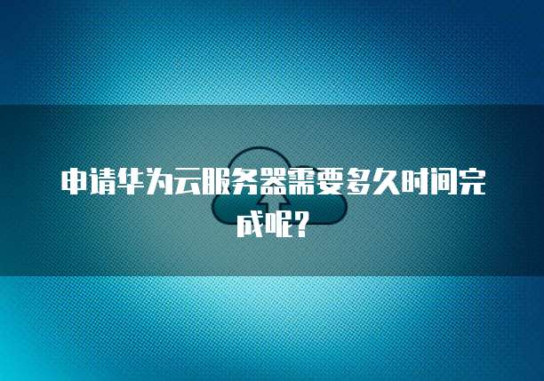 申请华为云服务器需要多久时间完成呢？