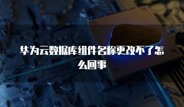 华为云数据库组件名称更改不了怎么回事