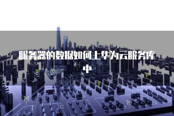 服务器的数据如何上华为云服务库中