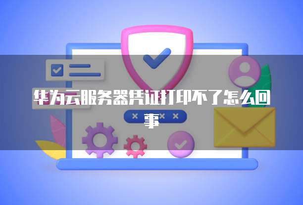 华为云服务器凭证打印不了怎么回事