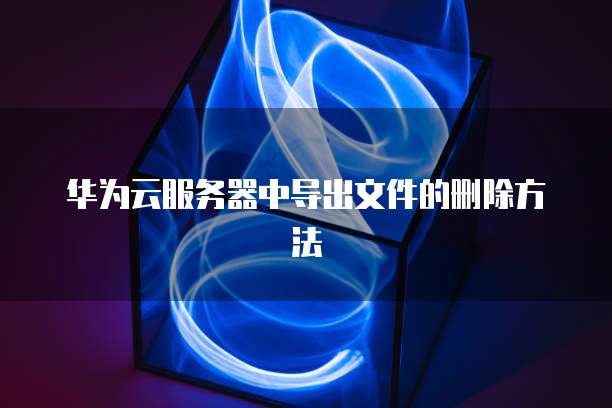 华为云服务器中导出文件的删除方法