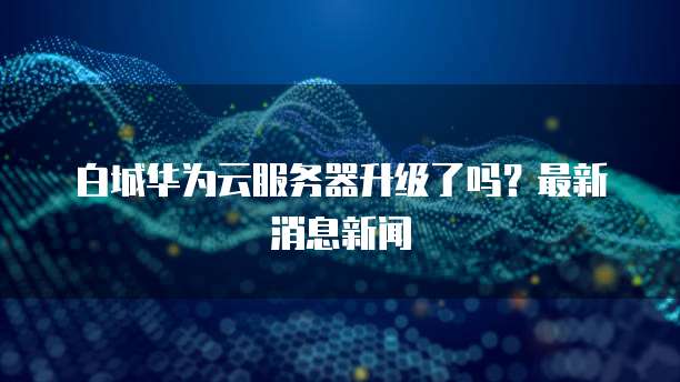 白城华为云服务器升级了吗？最新消息新闻