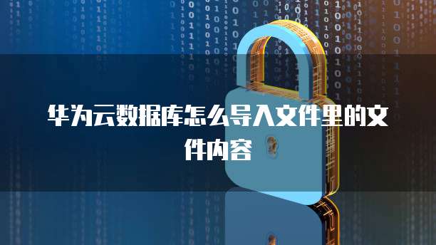 华为云数据库怎么导入文件里的文件内容