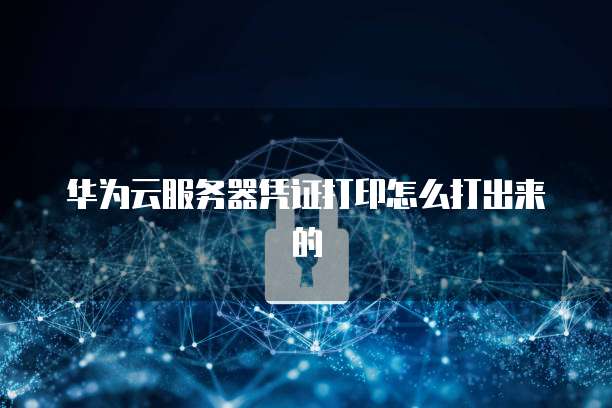 华为云服务器凭证打印怎么打出来的