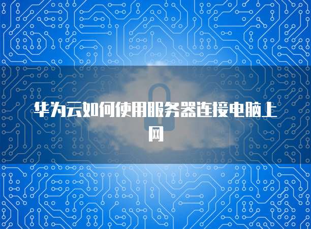 华为云如何使用服务器连接电脑上网