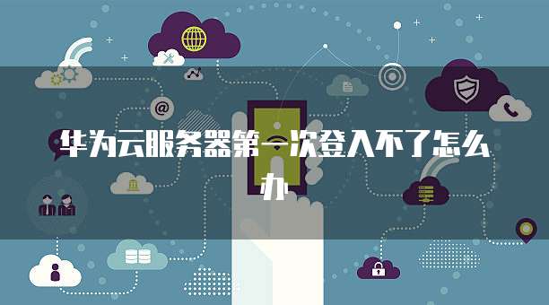 华为云服务器第一次登入不了怎么办