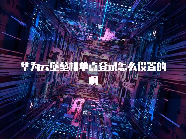 华为云堡垒机单点登录怎么设置的啊