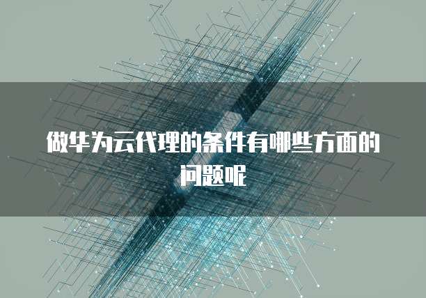 做华为云代理的条件有哪些方面的问题呢