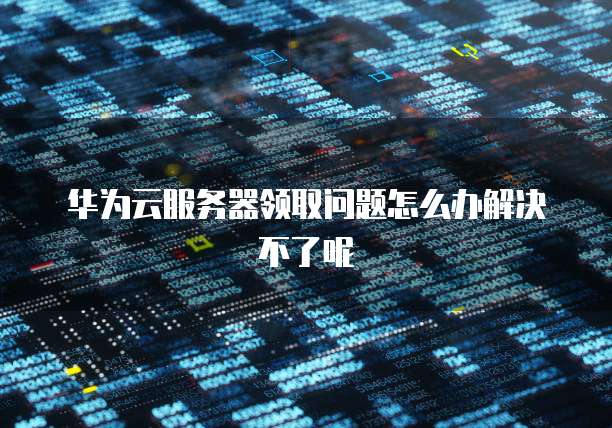 华为云服务器领取问题怎么办解决不了呢