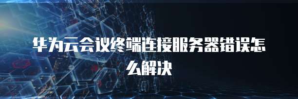 华为云会议终端连接服务器错误怎么解决
