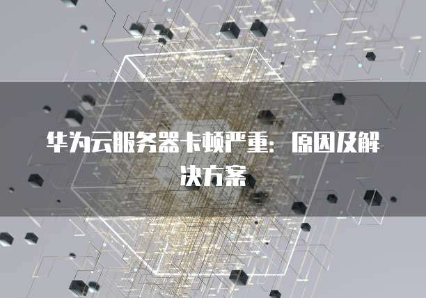 华为云服务器卡顿严重：原因及解决方案