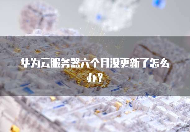 华为云服务器六个月没更新了怎么办？