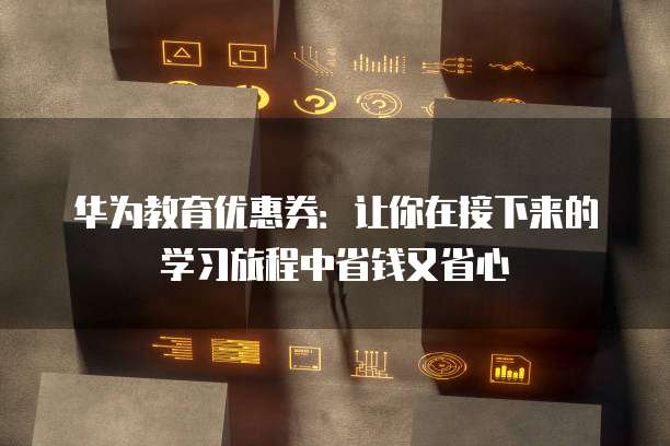 华为教育优惠券：让你在接下来的学习旅程中省钱又省心