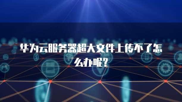华为云服务器超大文件上传不了怎么办呢？