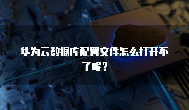 华为云数据库配置文件怎么打开不了呢？