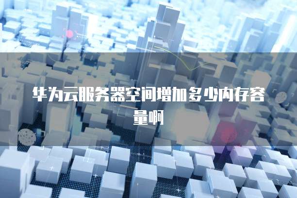 华为云服务器空间增加多少内存容量啊