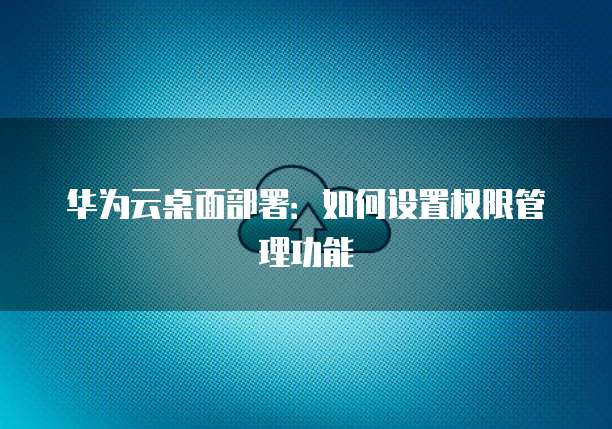华为云桌面部署：如何设置权限管理功能