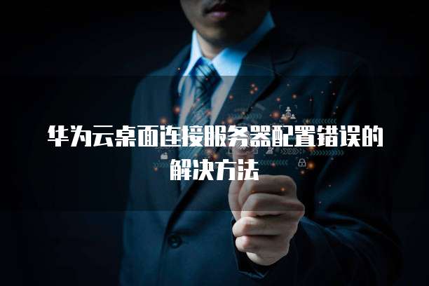 华为云桌面连接服务器配置错误的解决方法