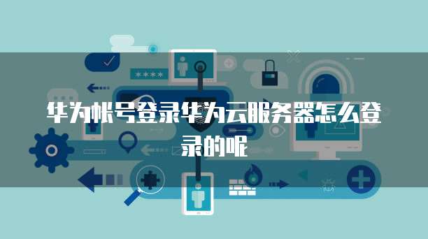 华为帐号登录华为云服务器怎么登录的呢