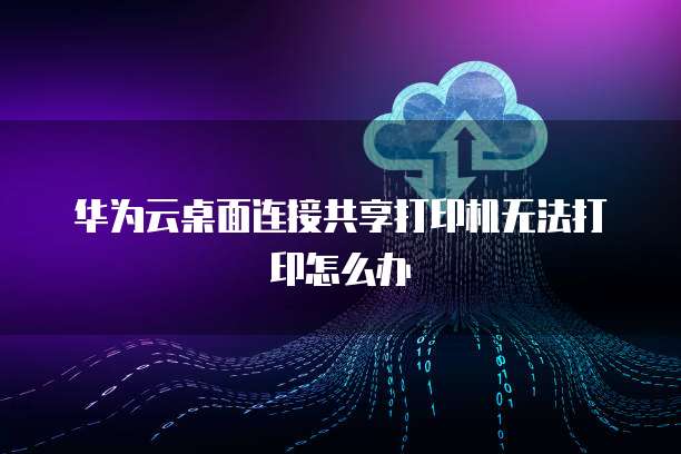 华为云桌面连接共享打印机无法打印怎么办