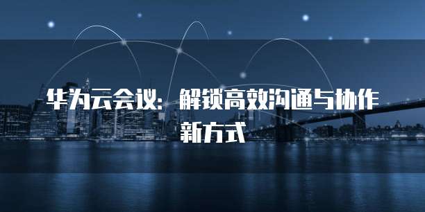 华为云会议：解锁高效沟通与协作新方式