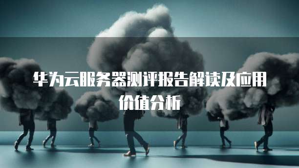 华为云服务器测评报告解读及应用价值分析