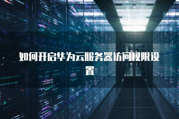 如何开启华为云服务器访问权限设置
