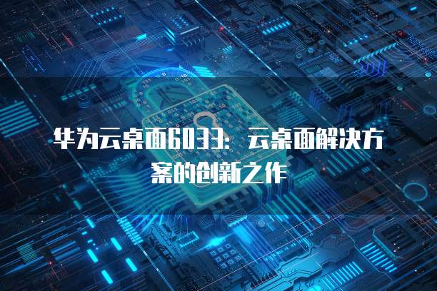 华为云桌面6033：云桌面解决方案的创新之作