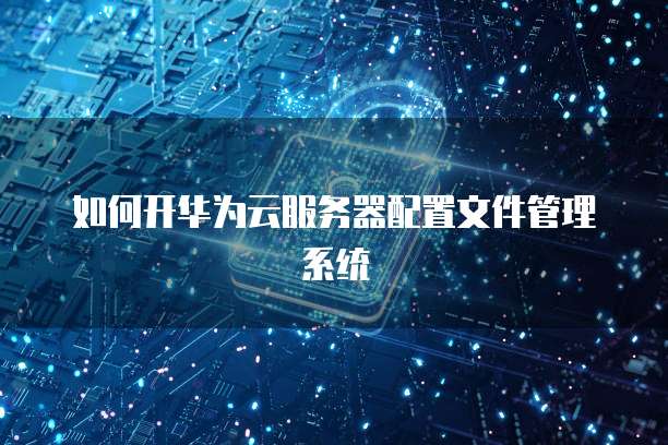 如何开华为云服务器配置文件管理系统