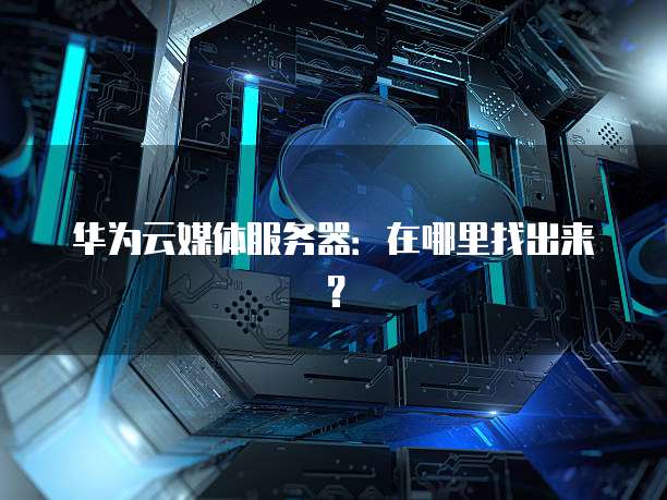 华为云媒体服务器：在哪里找出来？