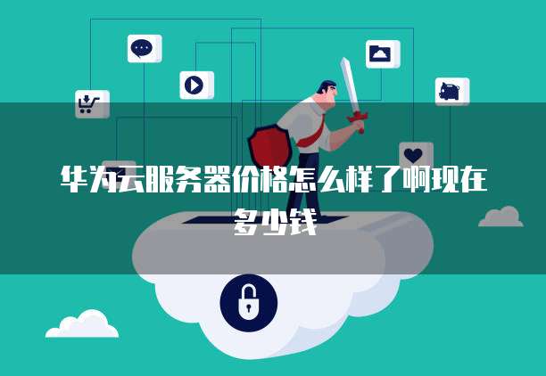 华为云服务器价格怎么样了啊现在多少钱