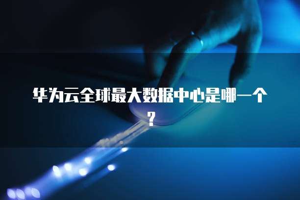 华为云全球最大数据中心是哪一个？