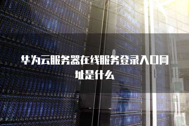 华为云服务器在线服务登录入口网址是什么