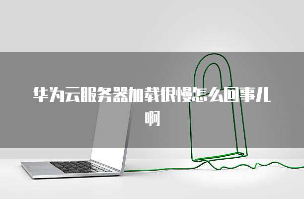 华为云服务器加载很慢怎么回事儿啊