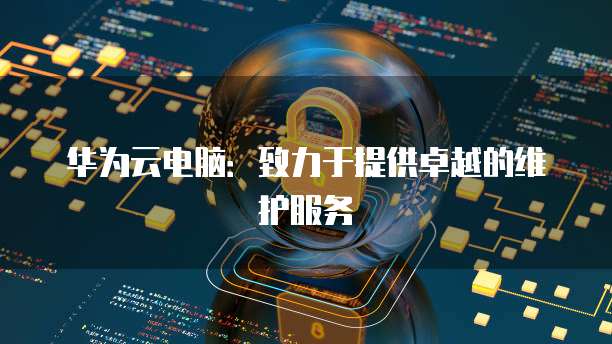 华为云电脑：致力于提供卓越的维护服务