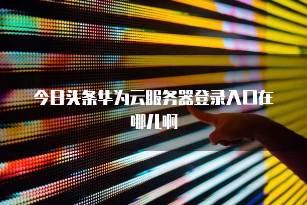 今日头条华为云服务器登录入口在哪儿啊