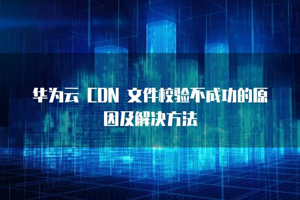 华为云 CDN 文件校验不成功的原因及解决方法