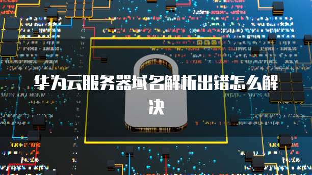 华为云服务器域名解析出错怎么解决