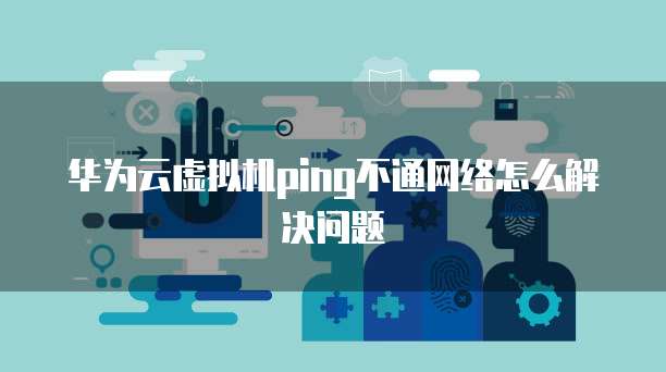华为云虚拟机ping不通网络怎么解决问题