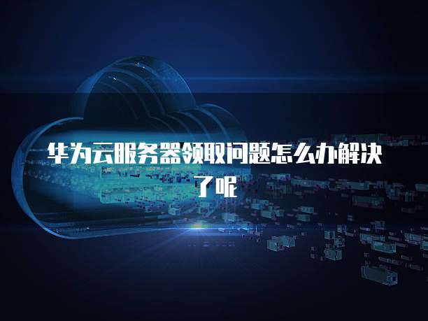 华为云服务器领取问题怎么办解决了呢