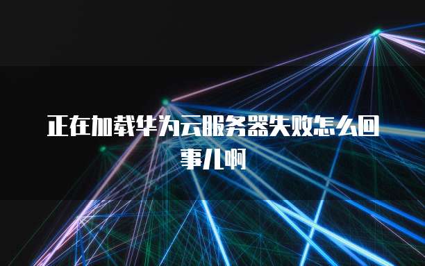 正在加载华为云服务器失败怎么回事儿啊