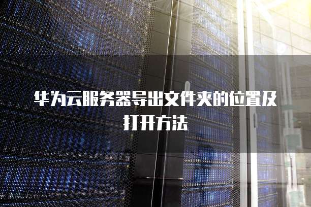 华为云服务器导出文件夹的位置及打开方法