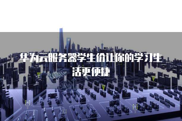 华为云服务器学生价让你的学习生活更便捷