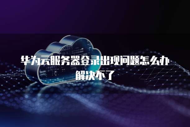 华为云服务器登录出现问题怎么办解决不了